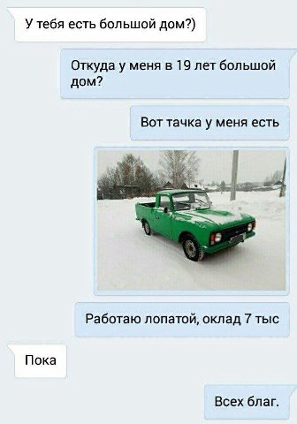 У тебя есть большой дом?) Откуда у меня в 19 лет большой дом? Вот тачка у меня есть Работаю лопатой, оклад 7 тыс Пока Всех благ.