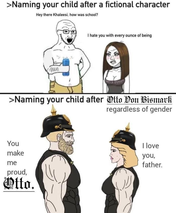 >Naming your child after а fictional character Hey there how was school? hate you with every ounce of being >Naming your child after Ofte Hon Bismark regardless of gender You love паке you, me father.
