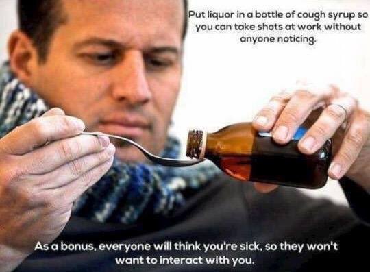 Put liquor in а bottle of cough syrup so you can take shots at work without anyone noticing. As a bonus, everyone will think you're sick, so they won't want to interact with you.