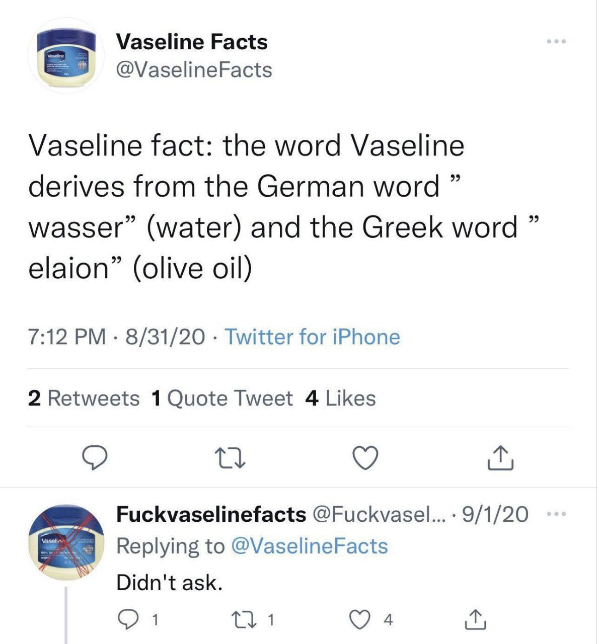 Vaseline Facts @VaselineFacts Vaseline fact: the word Vaseline derives from the German word wasser” (water) and the Greek word elaion” (olive oil) 7:12 8/31/20 Twitter for iPhone 2 Retweets Tweet 4 Li