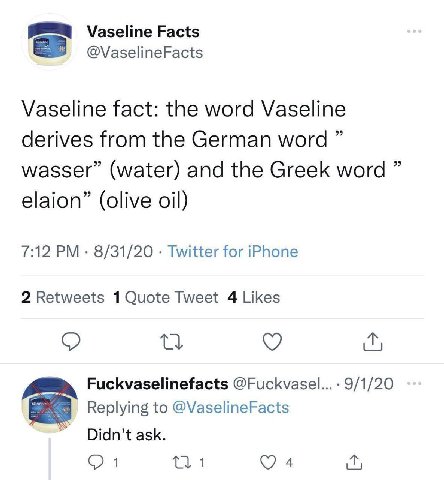 Vaseline Facts @VaselineFacts Vaseline fact: the word Vaseline derives from the German word wasser” (water) and the Greek word elaion” (olive oil) 7:12 8/31/20 Twitter for iPhone 2 Retweets Tweet 4 Li