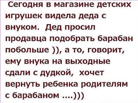 Сегодня в магазине детских игрушек видела деда с внуком. Дед просил продавца подобрать барабан побольше а то, говорит, ему внука на выходные сдали с дудкой, хочет вернуть ребенка родителям с барабаном