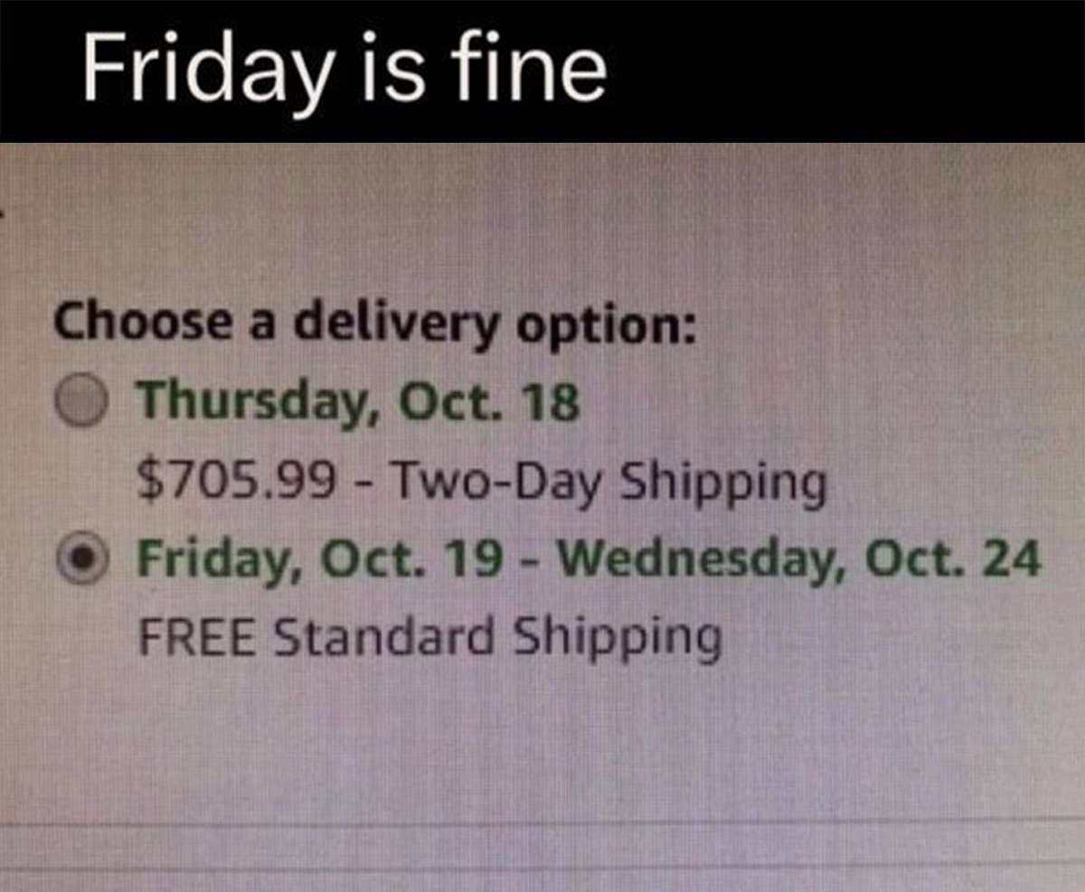 Friday is fine Choose a delivery option: Thursday, Oct. 18 $705.99 Two-Day Shipping Friday, Oct. 19 Wednesday, Oct. 24 FREE Standard Shipping