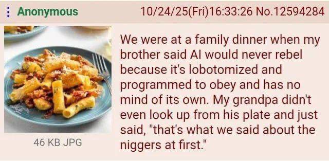 Anonymous No.12594284 We were at a family dinner when my brother said would never rebel because it's lobotomized and programmed to obey and has no mind of its own. My grandpa didnt even look up from h