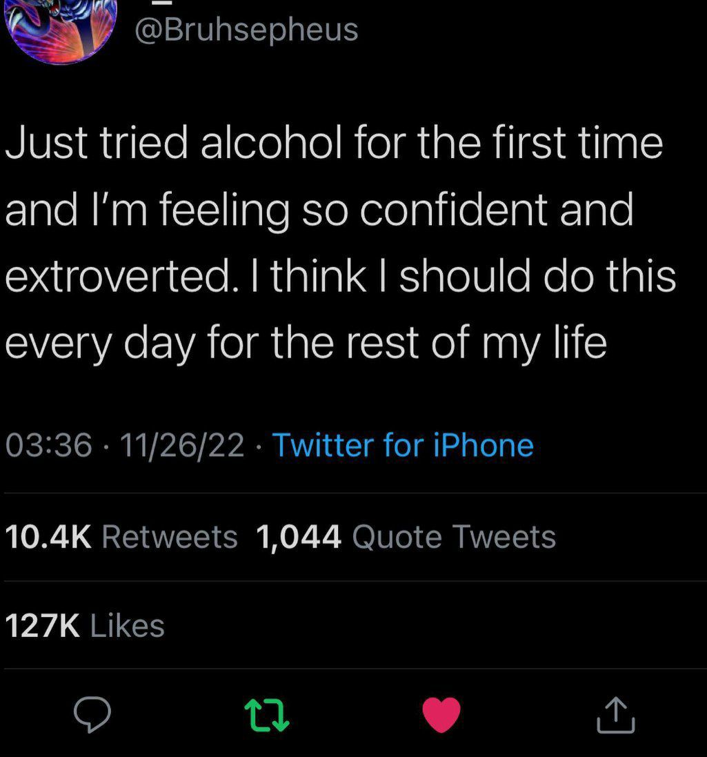 way @Bruhsepheus Just tried alcohol for the first time and feeling so confident and extroverted. think should this every day for the rest of my life 03:36 11/26/22 Twitter for iPhone Retweets 1,044 Qu