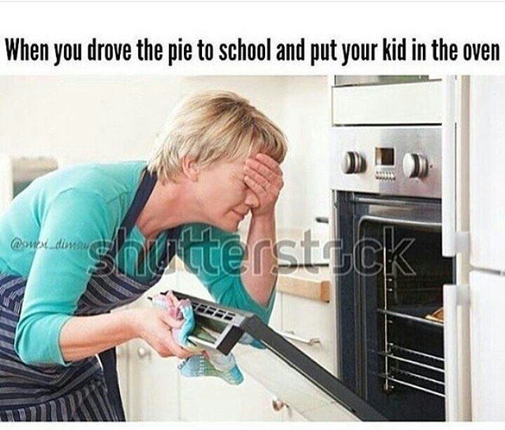 When you drove the pie to school and put your kid in the oven