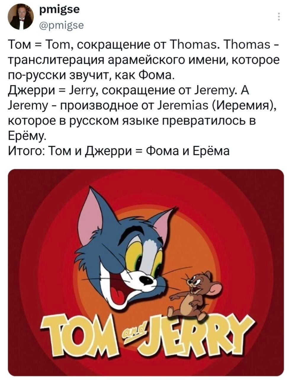 pmigse @pmigse Том Tom, сокращение Thomas. Thomas транслитерация арамейского имени, которое по-русски звучит, как Фома. Джерри Jerry, сокращение от Jeremy. А Jeremy производное от Jeremias (Иеремия), 