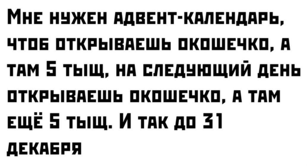 МНЕ НУЖЕН АДВЕНТ-КАЛЕНДАРЬ, ЧТОБ ОТКРЫВАЕШЬ ОКОШЕЧКО, A ТАМ 5 ТЫЩ, НА СЛЕДУЮЩИЙ ДЕНЬ ОТКРЫВАЕШЬ ОКОШЕЧКО, А ТАМ ЕЩЕ 5 ТЫЩ. И ТАК ДО 31 ДЕКАБРЯ