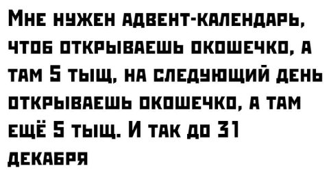 МНЕ НУЖЕН АДВЕНТ-КАЛЕНДАРЬ, ЧТОБ ОТКРЫВАЕШЬ ОКОШЕЧКО, A ТАМ 5 ТЫЩ, НА СЛЕДУЮЩИЙ ДЕНЬ ОТКРЫВАЕШЬ ОКОШЕЧКО, А ТАМ ЕЩЕ 5 ТЫЩ. И ТАК ДО 31 ДЕКАБРЯ