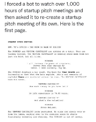 forced a bot to watch over 1,000 hours of startup pitch meetings and then asked it to re-create a startup pitch meeting of its own. Here is the first page. STARTUP PITCH MEETING INT. VC’s OFFICE THE R