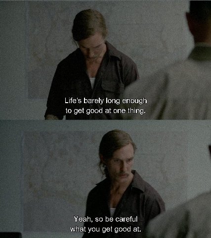 Life's barely long enough to get good at one thing. Yeah, so be careful what you get good at.
