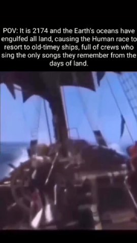 engulfed all land, causing the Human race to resort to old-timey ships, full of crews who sing the only songs they remember from the