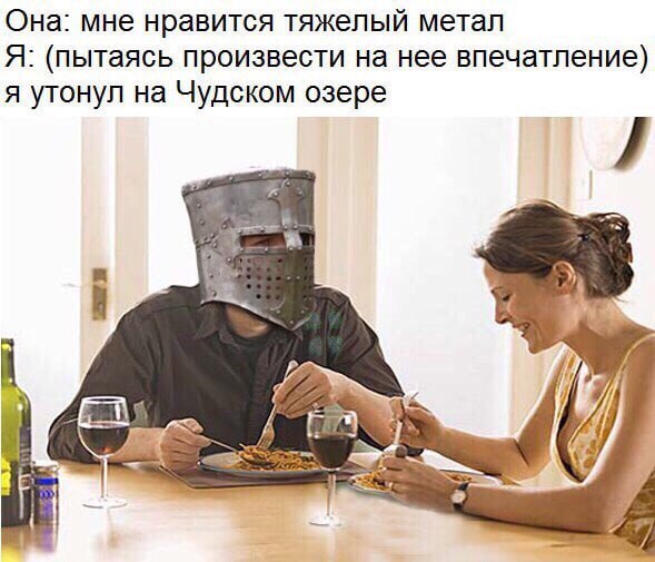 Она: мне нравится тяжелый метал Я: (пытаясь произвести на нее впечатление) я утонул на Чудском озере