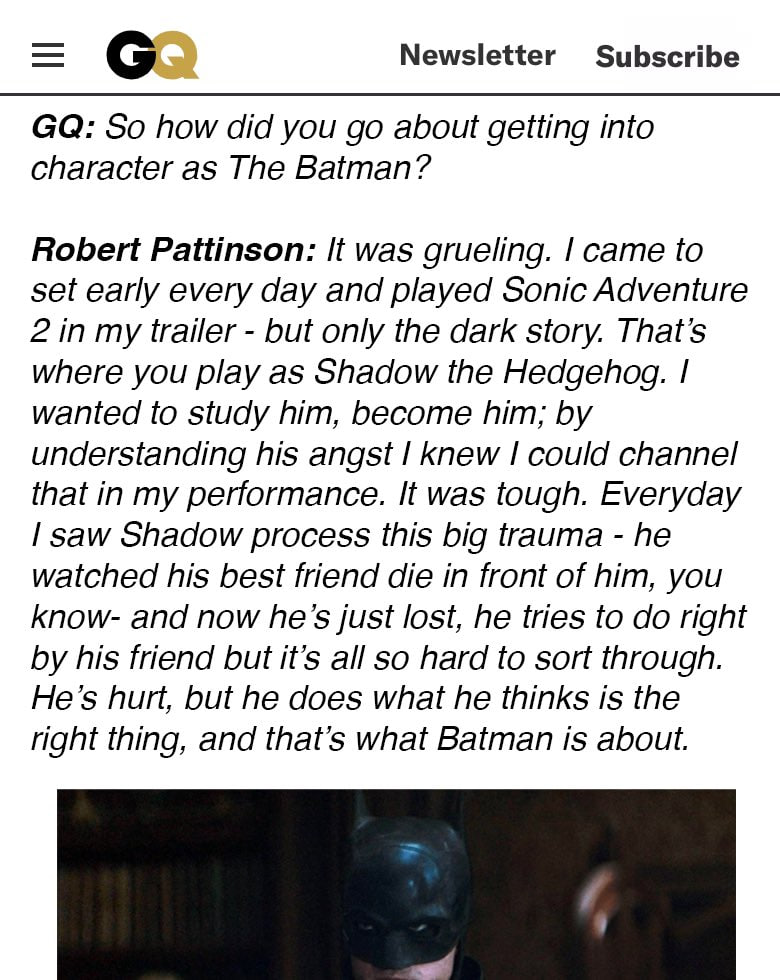 Newsletter Subscribe So how did you about getting into character as The Batman? Robert Pattinson: It was grueling. came to set early every day and played Sonic Adventure 2 in my trailer but only the d