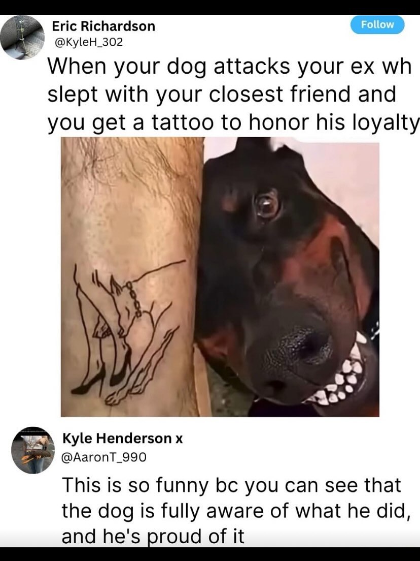 Eric Richardson Follow @KyleH_302 When your dog attacks your Slept with your closest friend and you get a tattoo to honor his loyalty Kyle Henderson This is so funny you can see that the dog is fully 