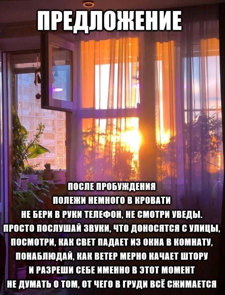 ПРЕДЛОЖЕНИЕ tis ПОСЛЕ ПРОБУЖДЕНИЯ ПОЛЕЖИ НЕМНОГО В КРОВАТИ НЕ БЕРИ В РУКИ ТЕЛЕФОН, НЕ СМОТРИ УВЕДЫ ПРОСТО ПОСЛУШАИ ЗВУКИ, ЧТО ДОНОСЯТСЯ С УЛИЦЫ ПОСМОТРИ, КАК СВЕТ ПАДАЕТ ИЗ ОКНА В КОМНАТУ ПОНАБЛЮДАИ, 