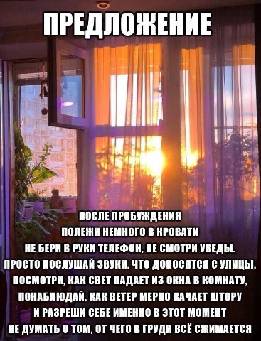ПРЕДЛОЖЕНИЕ tis ПОСЛЕ ПРОБУЖДЕНИЯ ПОЛЕЖИ НЕМНОГО В КРОВАТИ НЕ БЕРИ В РУКИ ТЕЛЕФОН, НЕ СМОТРИ УВЕДЫ ПРОСТО ПОСЛУШАИ ЗВУКИ, ЧТО ДОНОСЯТСЯ С УЛИЦЫ ПОСМОТРИ, КАК СВЕТ ПАДАЕТ ИЗ ОКНА В КОМНАТУ ПОНАБЛЮДАИ, 