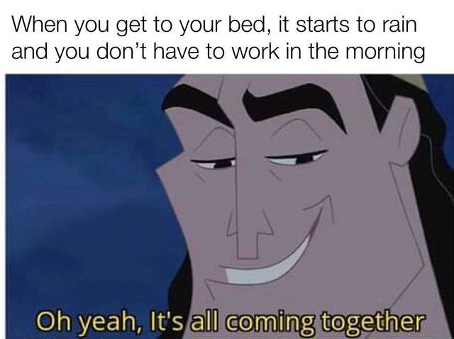 When you get to your bed, it starts to rain and you don’t have to work in the morning yeah, It's all coming together