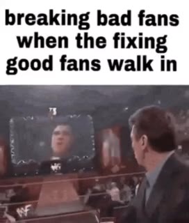 breaking bad fans when the fixing good fans walk in