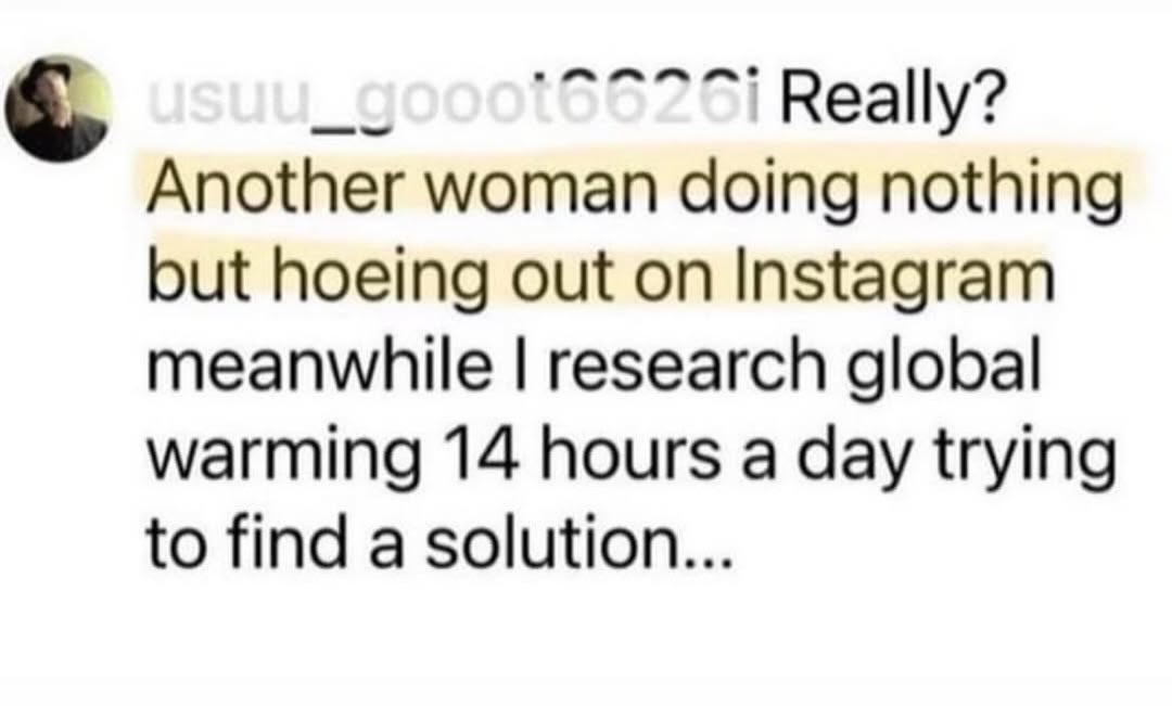 _gooot6626i Really? Another woman doing nothing but hoeing out on Instagram meanwhile research global warming 14 hours a day trying to find a solution...