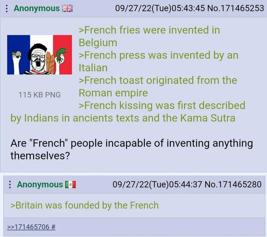 Anonymous iis 09/27/22(Tue)05:43:45 No.171465253 >French fries were invented in Belgium 6) >French press was invented an Italian >French toast originated from the 115 PNG Roman empire >French kissing 