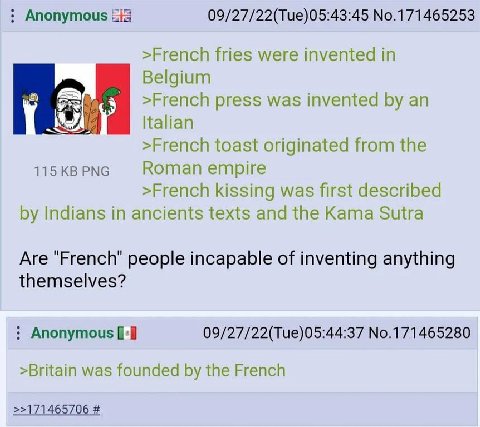 Anonymous iis 09/27/22(Tue)05:43:45 No.171465253 >French fries were invented in Belgium 6) >French press was invented an Italian >French toast originated from the 115 PNG Roman empire >French kissing 