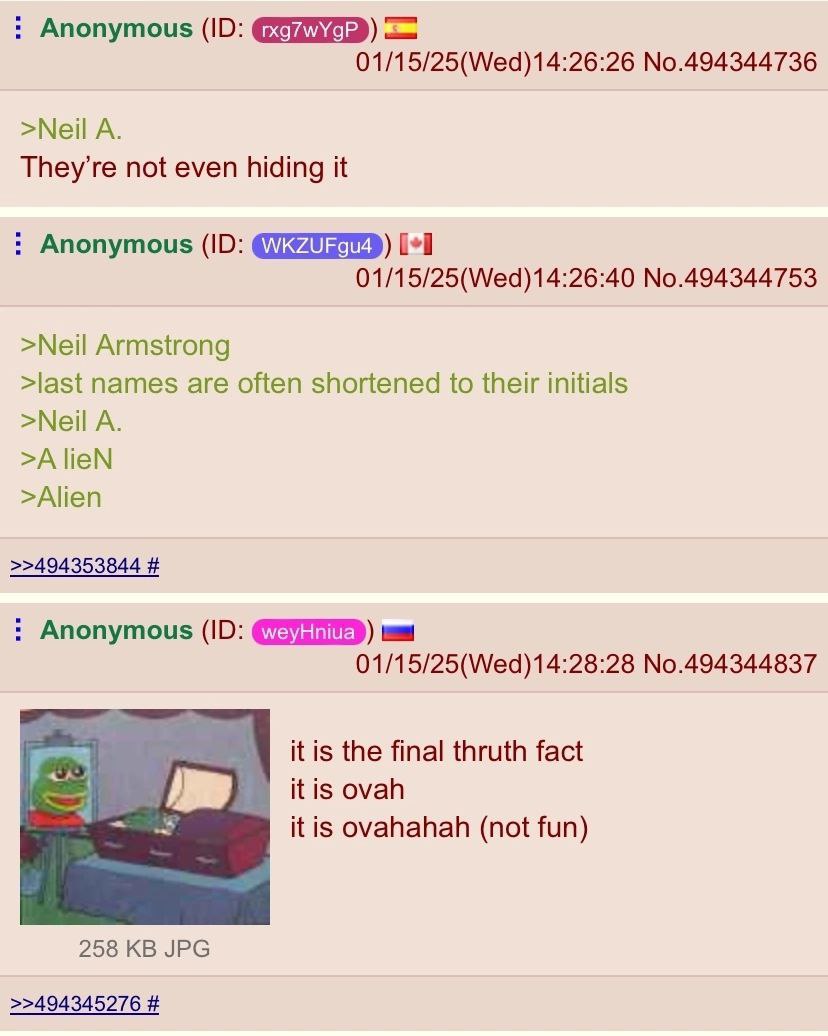 Anonymous 01/15/25(Wed)14:26:26 No.494344736 >Neil A. They’re not even hiding it Anonymous [+1 01/15/25(Wed)14:26:40 No.494344753 >Neil Armstrong >last names are often shortened to their initials >Nei