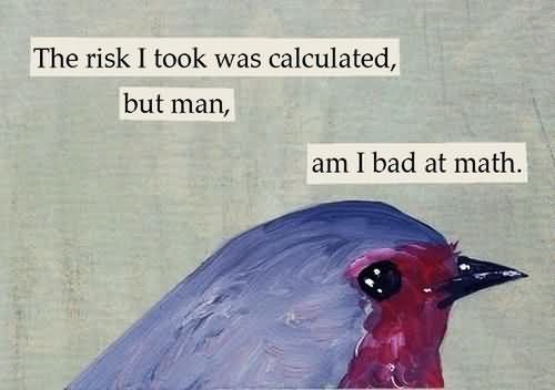 The risk I took was calculated, I bad at math.