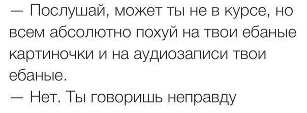 Послушай, может ты не в курсе, но всем абсолютно похуй на твои ебаные картиночки и на аудиозаписи твои ебаные. Нет. говоришь неправду