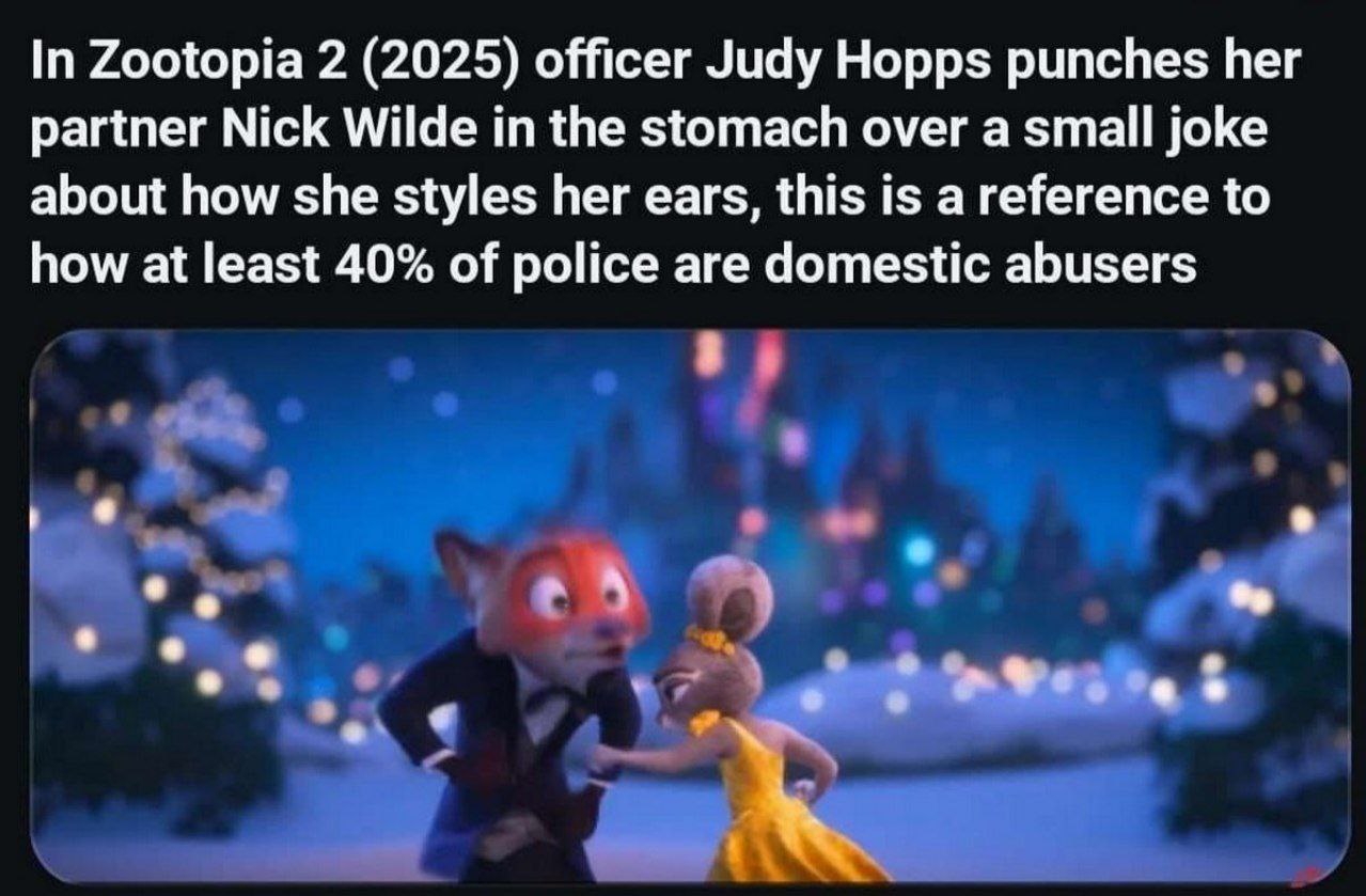 In Zootopia 2 (2025) officer Judy Hopps punches her partner Nick Wilde in the stomach over a small joke about how she styles her ears, this is a reference to how at least 40% of police are domestic ab
