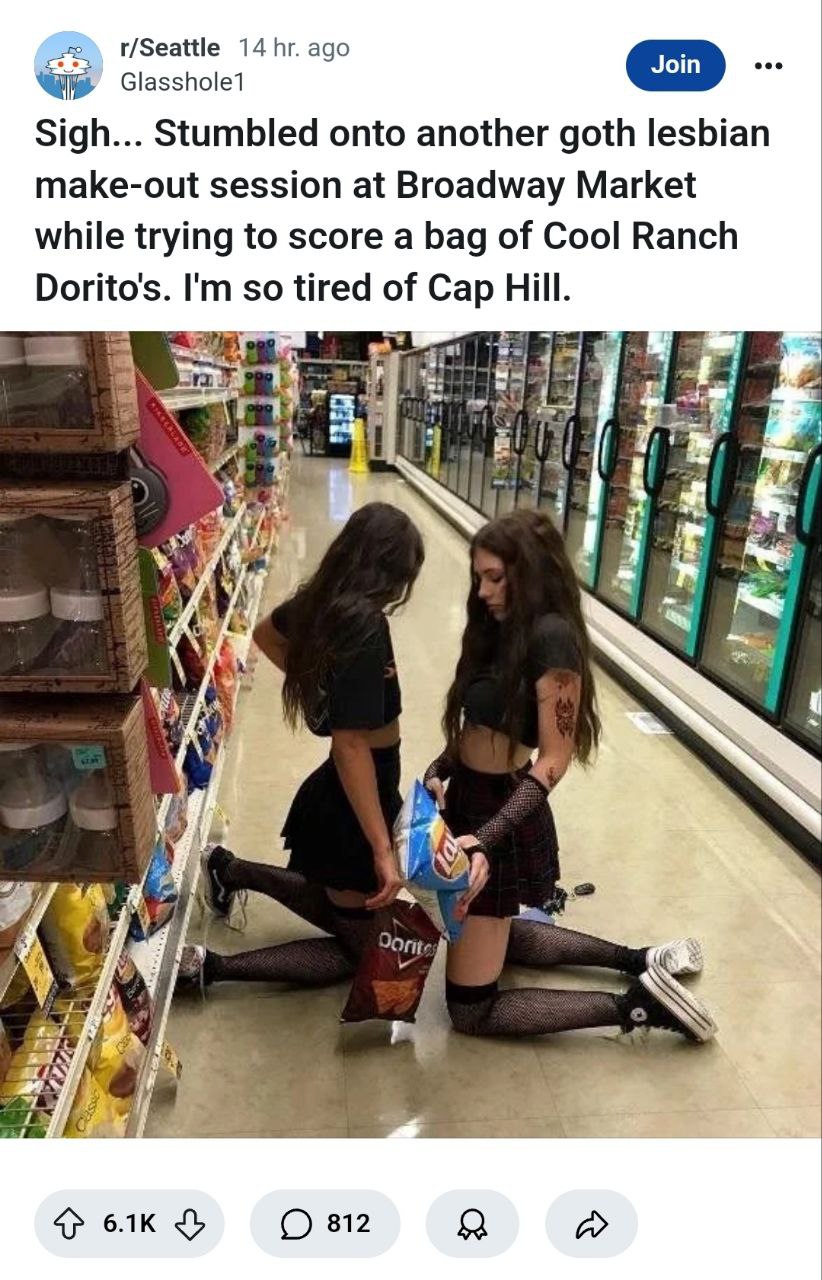 Seattle redditor goes to buy a bag of Cool Ranch Doritos.

https://www.reddit.com/r/Seattle/comments/1i26ej6/sigh_stumbled_onto_another_goth_lesbian_makeout/

Submitted by - Tyrell.