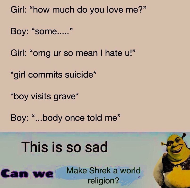 Girl: “now much you love me?” 3 Boy: “some Girl: “omg so mean hate *girl commits “boy visits grave* Boy: “...b0dy once told me” This is so sad Can Make Shrek a world religion?