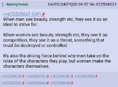 Anonymous 04/05/24(Fri)20:36:57 No.672536021 725 >>6 Liv 35667 When men see beauty, strength etc, they see it as an ideal to strive for. When women see beauty, strength etc, they see it as competition