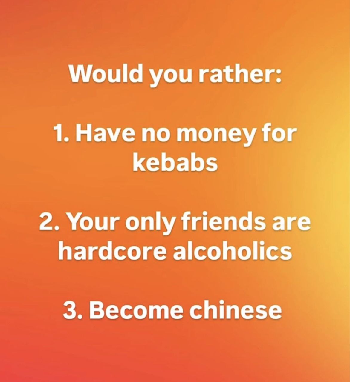 Would you rather: 1. Have no money for kebabs 2. Your only friends are hardcore alcoholics 3. Become chinese