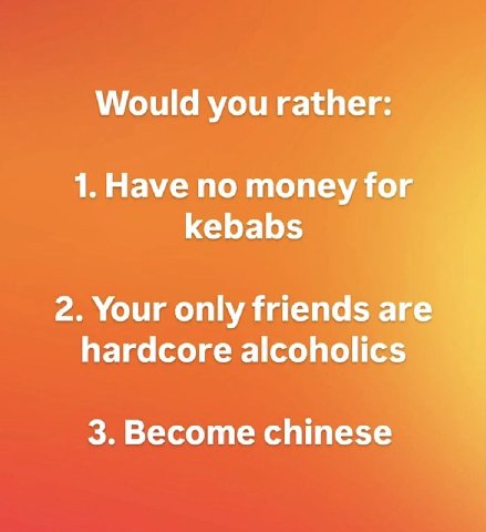 Would you rather: 1. Have no money for kebabs 2. Your only friends are hardcore alcoholics 3. Become chinese