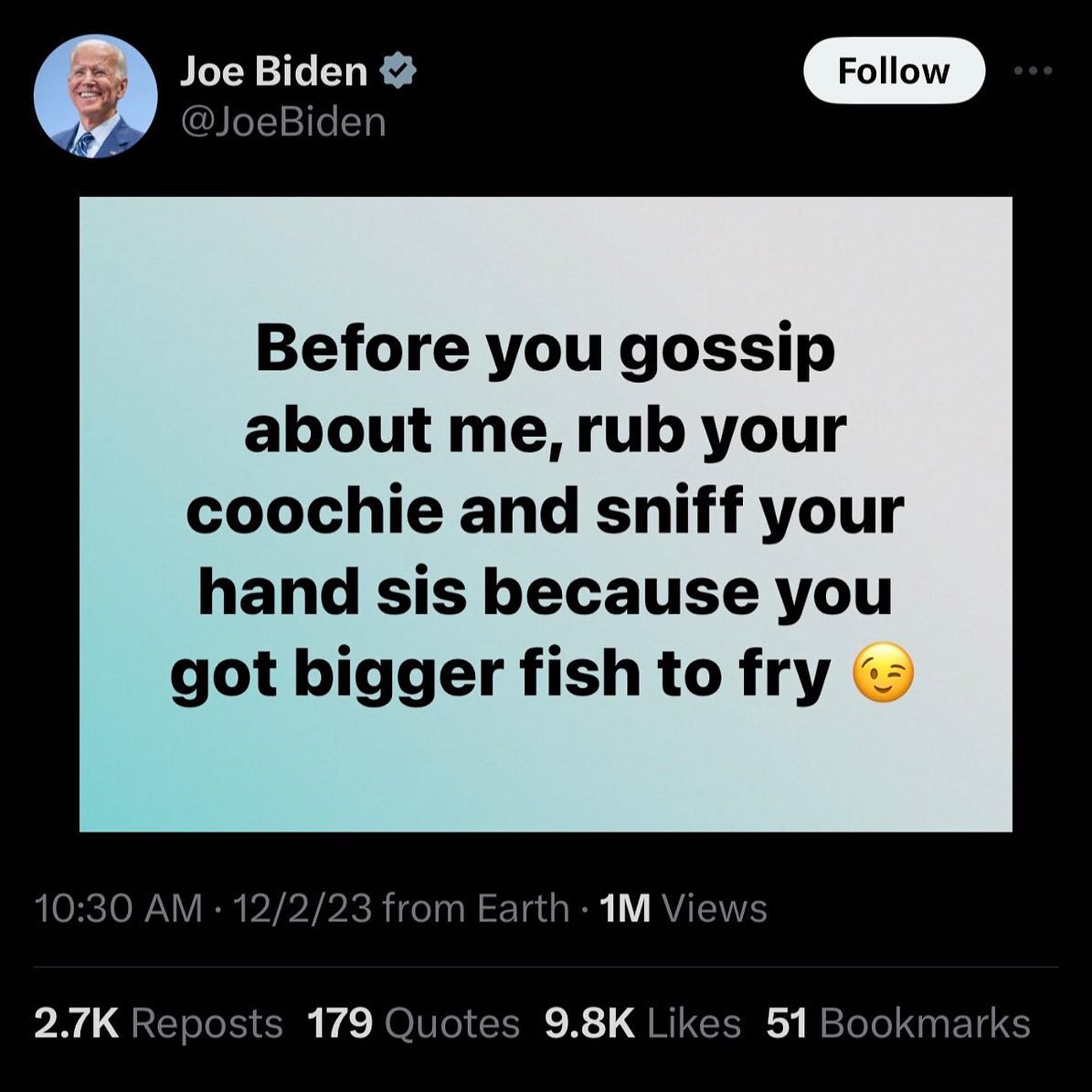 Joe Biden @JoeBiden Before you gossip about me, rub your coochie and sniff your hand sis because you got bigger fish to fry 10:30 12/2/23 from Earth Views Reposts 179 Quotes Likes 51 Bookmarks