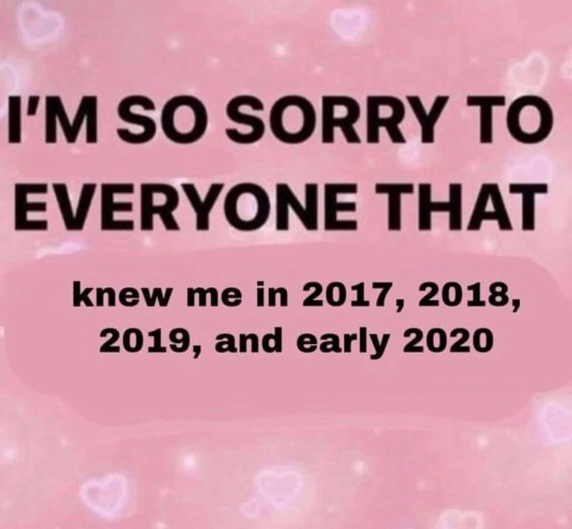 SO SORRY TO EVERYONE THAT knew me in 2017, 2018, 2019, and early 2020