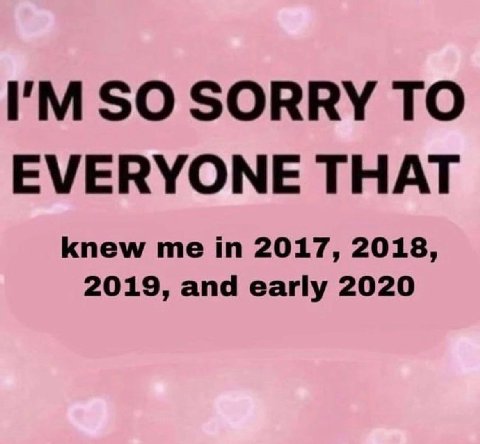 SO SORRY TO EVERYONE THAT knew me in 2017, 2018, 2019, and early 2020
