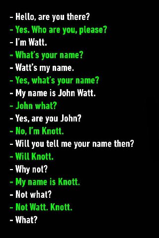 Hello, are you there? Yes. Who are you, please? Watt. your name? my name. Yes, what's your name? My name is John Watt. John what? Yes, are you John? No, Knott. Will you tell me your name then? Will Kn