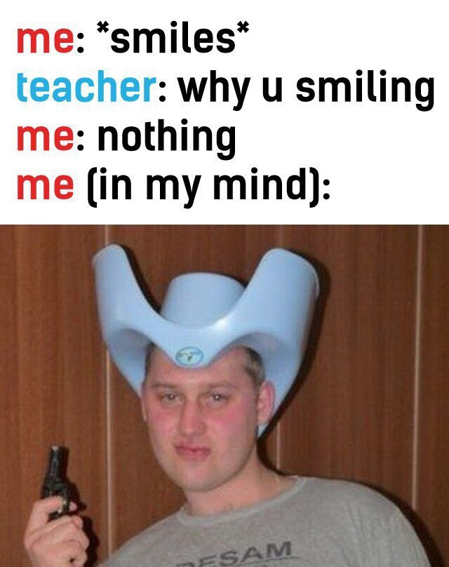 me: teacher: why smiling me: nothing me (in my mind):