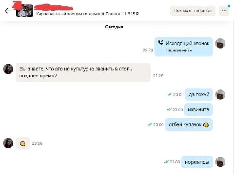 Показать телефон Карнавальный костюм горничной Лолита 1 615 Сегодня 22:23 Исходящий звонок Перезвонить Вы знаете, что это не культурно звонить в столь 22:25 позднее время? 23:05 да похуй 23:05 извинит
