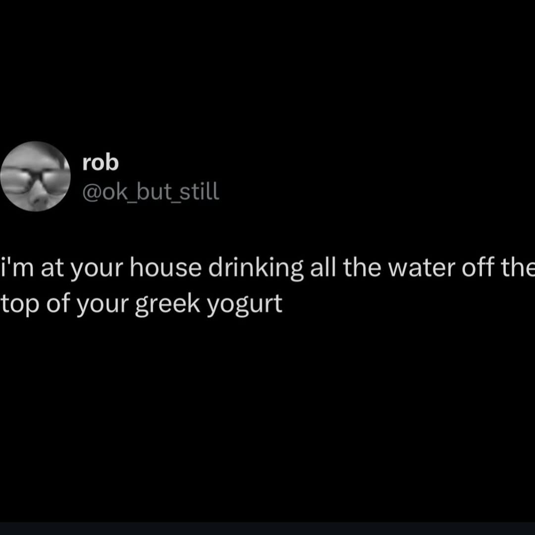 rob at your house drinking all the water off the top of your greek yogurt