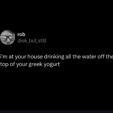 rob at your house drinking all the water off the top of your greek yogurt