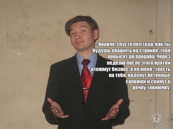 Короче, спустя пол года, Kak Thi будешь ебашить на стройке, тебя повысят до прораба. Через неделю после этого братки отожмут бизнес, а на меня тоесть на тебя, наденут бетонные сапожки и скинут речку г