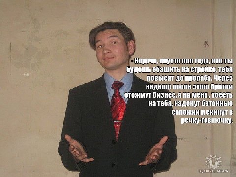 Короче, спустя пол года, Kak Thi будешь ебашить на стройке, тебя повысят до прораба. Через неделю после этого братки отожмут бизнес, а на меня тоесть на тебя, наденут бетонные сапожки и скинут речку г