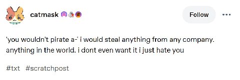 Follow £8 catmask ‘you wouldn't pirate а-' i would steal anything from any company. anything in the world. i dont even want it i just hate you #txt #scratchpost