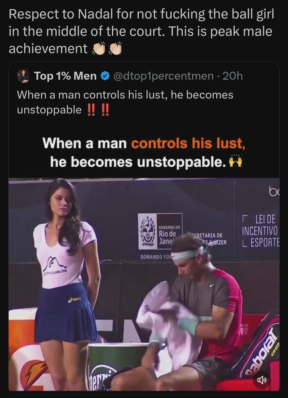 Respect to Nadal for not fucking the ball girl in the middle of the court. This is peak male achievement Тор 1% Меп When aman controls his lust, he becomes unstoppable When a man he becomes unstoppabl