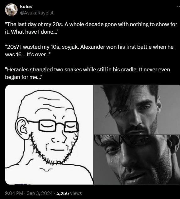 kalos "The last day of my A whole decade gone with nothing to show for it. What have wasted my soyjak. Alexander won his first battle when he was 16... It's "Heracles strangled two snakes while still 