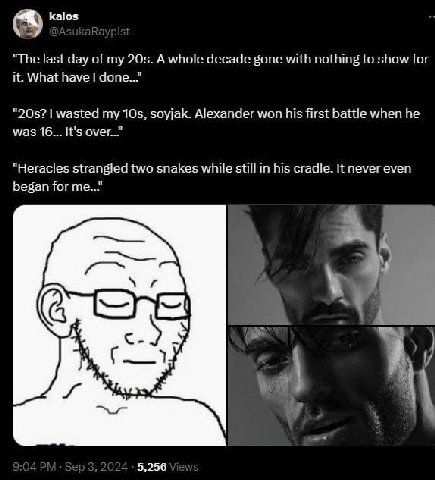 kalos "The last day of my A whole decade gone with nothing to show for it. What have wasted my soyjak. Alexander won his first battle when he was 16... It's "Heracles strangled two snakes while still 