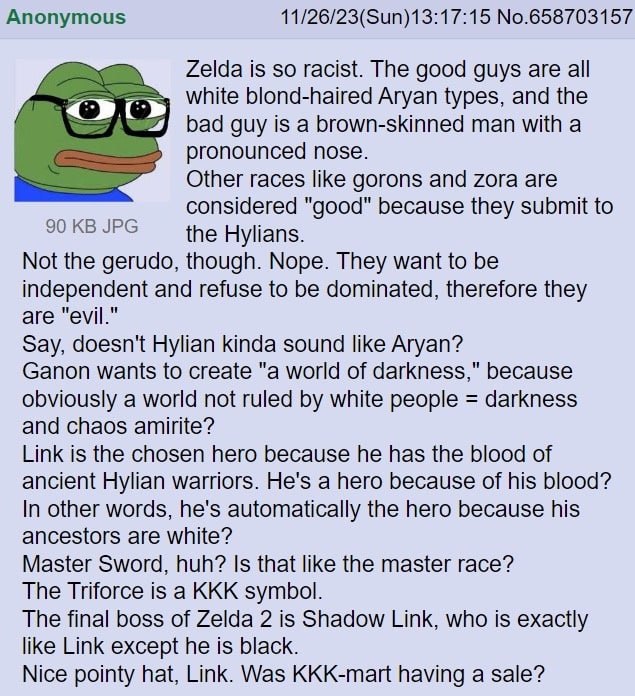 Anonymous 11/26/23(Sun)13:17:15 No.658703157 Zelda is so racist. The good guys are all white blond-haired Aryan types, and the bad guy is a brown-skinned man with a pronounced nose. Other races like g
